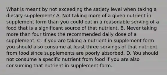 What is meant by not exceeding the satiety level when taking a dietary supplement? A. Not taking more of a given nutrient in supplement form than you could eat in a reasonable serving of a food that is a significant source of that nutrient. B. Never taking more than four times the recommended daily dose of a supplement. C. If you are taking a nutrient in supplement form you should also consume at least three servings of that nutrient from food since supplements are poorly absorbed. D. You should not consume a specific nutrient from food if you are also consuming that nutrient in supplement form.