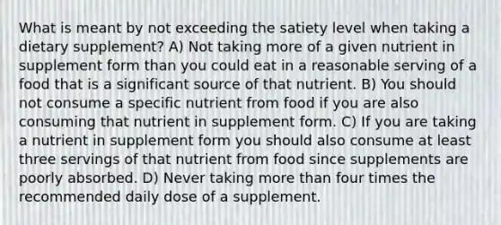 What is meant by not exceeding the satiety level when taking a dietary supplement? A) Not taking more of a given nutrient in supplement form than you could eat in a reasonable serving of a food that is a significant source of that nutrient. B) You should not consume a specific nutrient from food if you are also consuming that nutrient in supplement form. C) If you are taking a nutrient in supplement form you should also consume at least three servings of that nutrient from food since supplements are poorly absorbed. D) Never taking more than four times the recommended daily dose of a supplement.