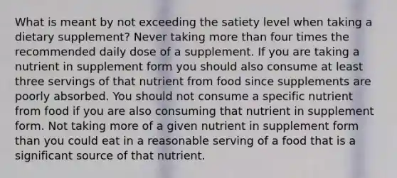 What is meant by not exceeding the satiety level when taking a dietary supplement? Never taking more than four times the recommended daily dose of a supplement. If you are taking a nutrient in supplement form you should also consume at least three servings of that nutrient from food since supplements are poorly absorbed. You should not consume a specific nutrient from food if you are also consuming that nutrient in supplement form. Not taking more of a given nutrient in supplement form than you could eat in a reasonable serving of a food that is a significant source of that nutrient.