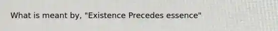 What is meant by, "Existence Precedes essence"