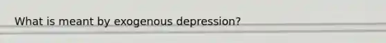 What is meant by exogenous depression?