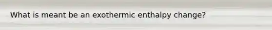 What is meant be an exothermic enthalpy change?