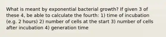 What is meant by exponential bacterial growth? If given 3 of these 4, be able to calculate the fourth: 1) time of incubation (e.g. 2 hours) 2) number of cells at the start 3) number of cells after incubation 4) generation time