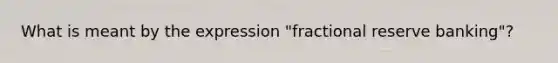 What is meant by the expression "fractional reserve banking"?