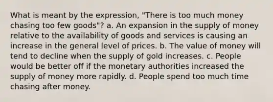 What is meant by the expression, "There is too much money chasing too few goods"? a. An expansion in the supply of money relative to the availability of goods and services is causing an increase in the general level of prices. b. The value of money will tend to decline when the supply of gold increases. c. People would be better off if the monetary authorities increased the supply of money more rapidly. d. People spend too much time chasing after money.