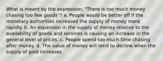 What is meant by the expression, "There is too much money chasing too few goods"? a. People would be better off if the monetary authorities increased the supply of money more rapidly. b. An expansion in the supply of money relative to the availability of goods and services is causing an increase in the general level of prices. c. People spend too much time chasing after money. d. The value of money will tend to decline when the supply of gold increases.