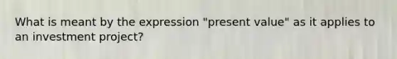 What is meant by the expression "present value" as it applies to an investment project?