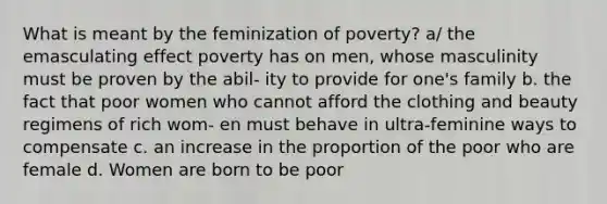 What is meant by the feminization of poverty? a/ the emasculating effect poverty has on men, whose masculinity must be proven by the abil- ity to provide for one's family b. the fact that poor women who cannot afford the clothing and beauty regimens of rich wom- en must behave in ultra-feminine ways to compensate c. an increase in the proportion of the poor who are female d. Women are born to be poor