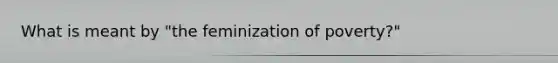 What is meant by "the feminization of poverty?"