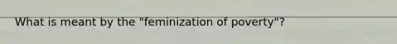What is meant by the "feminization of poverty"?