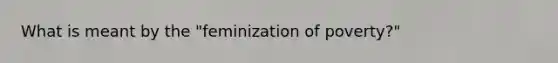 What is meant by the "feminization of poverty?"