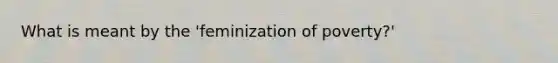 What is meant by the 'feminization of poverty?'