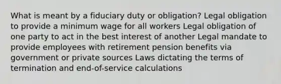 What is meant by a fiduciary duty or obligation? Legal obligation to provide a minimum wage for all workers Legal obligation of one party to act in the best interest of another Legal mandate to provide employees with retirement pension benefits via government or private sources Laws dictating the terms of termination and end-of-service calculations