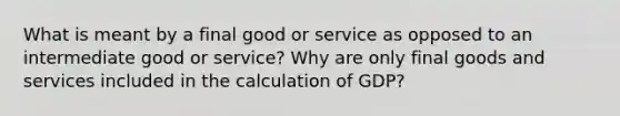 What is meant by a final good or service as opposed to an intermediate good or service? Why are only final goods and services included in the calculation of GDP?