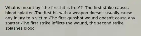 What is meant by "the first hit is free"? -The first strike causes blood splatter -The first hit with a weapon doesn't usually cause any injury to a victim -The first gunshot wound doesn't cause any spatter -The first strike inflicts the wound, the second strike splashes blood