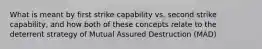 What is meant by first strike capability vs. second strike capability, and how both of these concepts relate to the deterrent strategy of Mutual Assured Destruction (MAD)