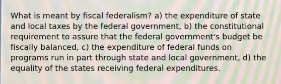 What is meant by fiscal federalism? a) the expenditure of state and local taxes by the federal government, b) the constitutional requirement to assure that the federal government's budget be fiscally balanced, c) the expenditure of federal funds on programs run in part through state and local government, d) the equality of the states receiving federal expenditures.