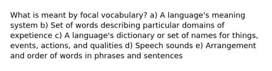 What is meant by focal vocabulary? a) A language's meaning system b) Set of words describing particular domains of expetience c) A language's dictionary or set of names for things, events, actions, and qualities d) Speech sounds e) Arrangement and order of words in phrases and sentences