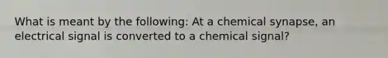 What is meant by the following: At a chemical synapse, an electrical signal is converted to a chemical signal?