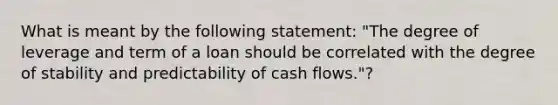 What is meant by the following statement: "The degree of leverage and term of a loan should be correlated with the degree of stability and predictability of cash flows."?