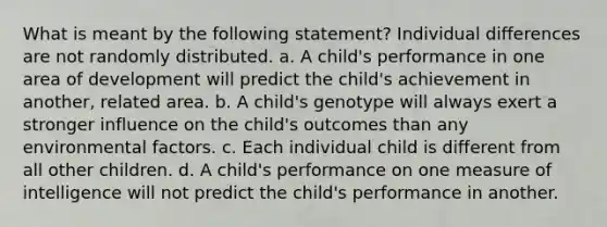 What is meant by the following statement? Individual differences are not randomly distributed. a. A child's performance in one area of development will predict the child's achievement in another, related area. b. A child's genotype will always exert a stronger influence on the child's outcomes than any environmental factors. c. Each individual child is different from all other children. d. A child's performance on one measure of intelligence will not predict the child's performance in another.