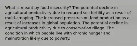 What is meant by food insecurity? The potential decline in agricultural productivity due to reduced soil fertility as a result of multi-cropping. The increased pressures on food production as a result of increases in global population. The potential decline in agricultural productivity due to conservation tillage. The condition in which people live with chronic hunger and malnutrition likely due to poverty.