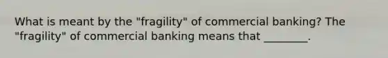 What is meant by the​ "fragility" of commercial​ banking? The​ "fragility" of commercial banking means that​ ________.