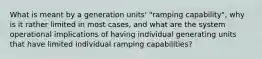 What is meant by a generation units' "ramping capability", why is it rather limited in most cases, and what are the system operational implications of having individual generating units that have limited individual ramping capabilities?