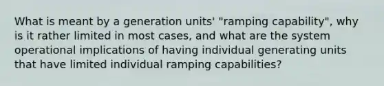 What is meant by a generation units' "ramping capability", why is it rather limited in most cases, and what are the system operational implications of having individual generating units that have limited individual ramping capabilities?