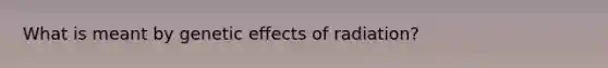 What is meant by genetic effects of radiation?