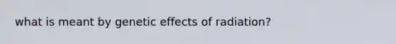 what is meant by genetic effects of radiation?