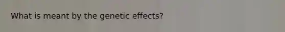 What is meant by the genetic effects?