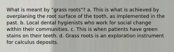 What is meant by "grass roots"? a. This is what is achieved by overplaning the root surface of the tooth, as implemented in the past. b. Local dental hygienists who work for social change within their communities. c. This is when patients have green stains on their teeth. d. Grass roots is an exploration instrument for calculus deposits.