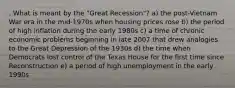 . What is meant by the "Great Recession"? a) the post-Vietnam War era in the mid-1970s when housing prices rose b) the period of high inflation during the early 1980s c) a time of chronic economic problems beginning in late 2007 that drew analogies to the Great Depression of the 1930s d) the time when Democrats lost control of the Texas House for the first time since Reconstruction e) a period of high unemployment in the early 1990s