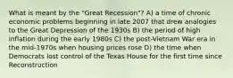 What is meant by the "Great Recession"? A) a time of chronic economic problems beginning in late 2007 that drew analogies to the Great Depression of the 1930s B) the period of high inflation during the early 1980s C) the post-Vietnam War era in the mid-1970s when housing prices rose D) the time when Democrats lost control of the Texas House for the first time since Reconstruction