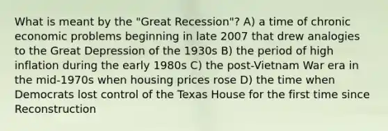 What is meant by the "Great Recession"? A) a time of chronic economic problems beginning in late 2007 that drew analogies to the Great Depression of the 1930s B) the period of high inflation during the early 1980s C) the post-Vietnam War era in the mid-1970s when housing prices rose D) the time when Democrats lost control of the Texas House for the first time since Reconstruction