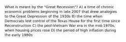 What is meant by the "Great Recession"? A) a time of chronic economic problems beginning in late 2007 that drew analogies to the Great Depression of the 1930s B) the time when Democrats lost control of the Texas House for the first time since Reconstruction C) the post-Vietnam War era in the mid-1970s, when housing prices rose D) the period of high inflation during the early 1980s