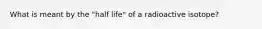 What is meant by the "half life" of a radioactive isotope?