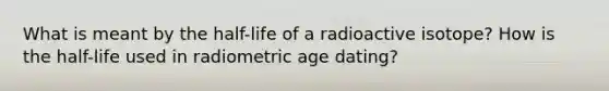 What is meant by the half-life of a radioactive isotope? How is the half-life used in radiometric age dating?