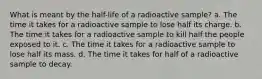 What is meant by the half-life of a radioactive sample? a. The time it takes for a radioactive sample to lose half its charge. b. The time it takes for a radioactive sample to kill half the people exposed to it. c. The time it takes for a radioactive sample to lose half its mass. d. The time it takes for half of a radioactive sample to decay.