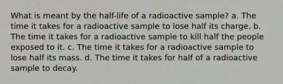 What is meant by the half-life of a radioactive sample? a. The time it takes for a radioactive sample to lose half its charge. b. The time it takes for a radioactive sample to kill half the people exposed to it. c. The time it takes for a radioactive sample to lose half its mass. d. The time it takes for half of a radioactive sample to decay.