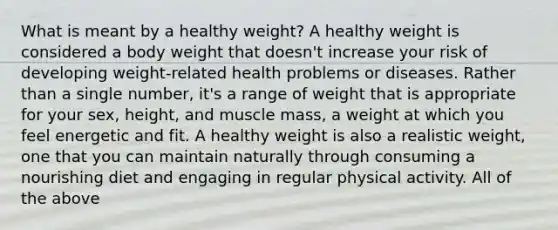 What is meant by a healthy weight? A healthy weight is considered a body weight that doesn't increase your risk of developing weight-related health problems or diseases. Rather than a single number, it's a range of weight that is appropriate for your sex, height, and muscle mass, a weight at which you feel energetic and fit. A healthy weight is also a realistic weight, one that you can maintain naturally through consuming a nourishing diet and engaging in regular physical activity. All of the above