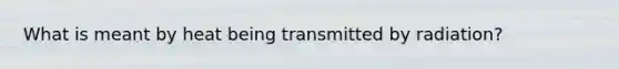 What is meant by heat being transmitted by radiation?