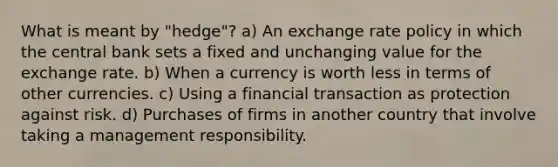 What is meant by "hedge"? a) An exchange rate policy in which the central bank sets a fixed and unchanging value for the exchange rate. b) When a currency is worth less in terms of other currencies. c) Using a financial transaction as protection against risk. d) Purchases of firms in another country that involve taking a management responsibility.