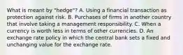 What is meant by "hedge"? A. Using a financial transaction as protection against risk. B. Purchases of firms in another country that involve taking a management responsibility. C. When a currency is worth less in terms of other currencies. D. An exchange rate policy in which the central bank sets a fixed and unchanging value for the exchange rate.