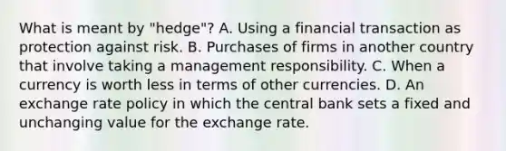 What is meant by "hedge"? A. Using a financial transaction as protection against risk. B. Purchases of firms in another country that involve taking a management responsibility. C. When a currency is worth less in terms of other currencies. D. An exchange rate policy in which the central bank sets a fixed and unchanging value for the exchange rate.