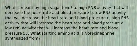 What is meant by high vagal tone? a. high PNS activity that will decrease <a href='https://www.questionai.com/knowledge/kya8ocqc6o-the-heart' class='anchor-knowledge'>the heart</a> rate and <a href='https://www.questionai.com/knowledge/kD0HacyPBr-blood-pressure' class='anchor-knowledge'>blood pressure</a> b. low PNS activity that will decrease the heart rate and blood pressure c. high PNS activity that will increase the heart rate and blood pressure d. low PNS activity that will increase the heart rate and blood pressure 53. What starting amino acid is Norepinephrine synthesized from?