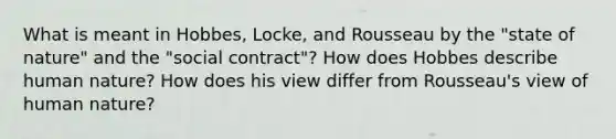 What is meant in Hobbes, Locke, and Rousseau by the "state of nature" and the "social contract"? How does Hobbes describe human nature? How does his view differ from Rousseau's view of human nature?