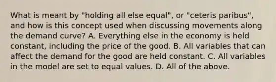 What is meant by "holding all else equal", or "ceteris paribus", and how is this concept used when discussing movements along the demand curve? A. Everything else in the economy is held constant, including the price of the good. B. All variables that can affect the demand for the good are held constant. C. All variables in the model are set to equal values. D. All of the above.