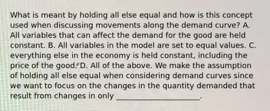 What is meant by holding all else equal and how is this concept used when discussing movements along the demand​ curve? A. All variables that can affect the demand for the good are held constant. B. All variables in the model are set to equal values. C. everything else in the economy is held​ constant, including the price of the good. D. All of the above. We make the assumption of holding all else equal when considering demand curves since we want to focus on the changes in the quantity demanded that result from changes in only ______________________.